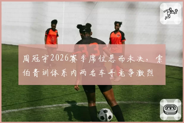 周冠宇2026赛季席位悬而未决,索伯青训体系内两名车手竞争激烈