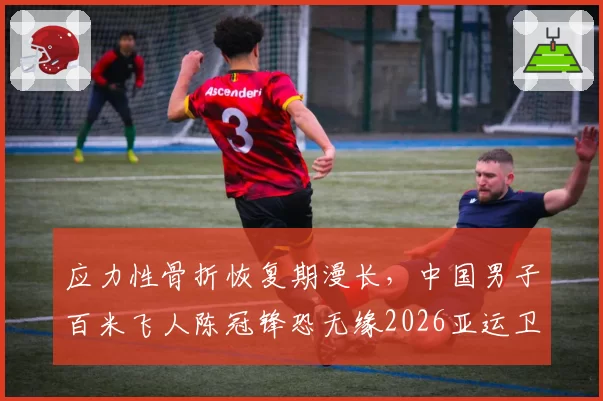 应力性骨折恢复期漫长，中国男子百米飞人陈冠锋恐无缘2026亚运卫冕