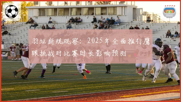 羽坛新规观察:2025年全面推行鹰眼挑战对比赛时长影响预测