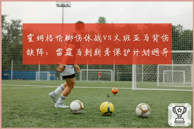 霍姆格伦脚伤休战vs文班亚马背伤缺阵，雷霆马刺新秀保护计划迥异