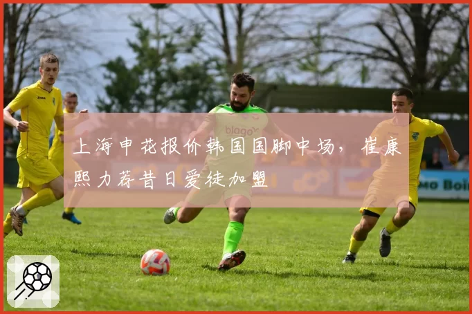 上海申花报价韩国国脚中场，崔康熙力荐昔日爱徒加盟