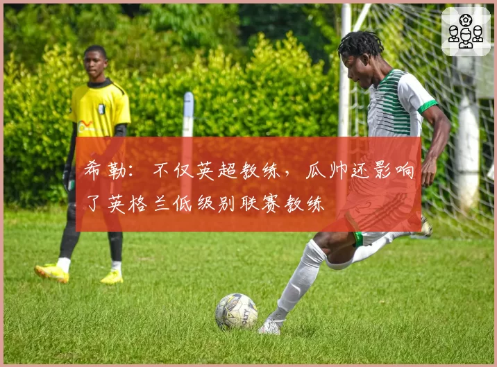 希勒：不仅英超教练，瓜帅还影响了英格兰低级别联赛教练