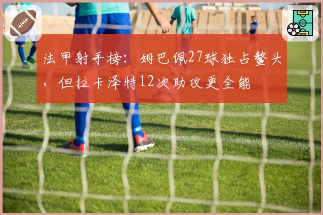 法甲射手榜:姆巴佩27球独占鳌头,但拉卡泽特12次助攻更全能