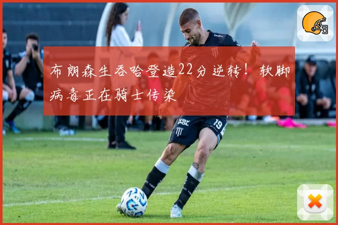 布朗森生吞哈登造22分逆转!软脚病毒正在骑士传染