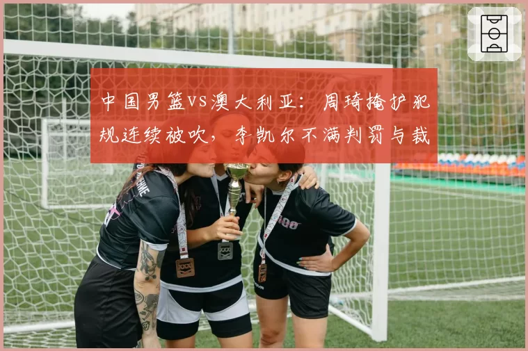 中国男篮vs澳大利亚：周琦掩护犯规连续被吹，李凯尔不满判罚与裁判争执