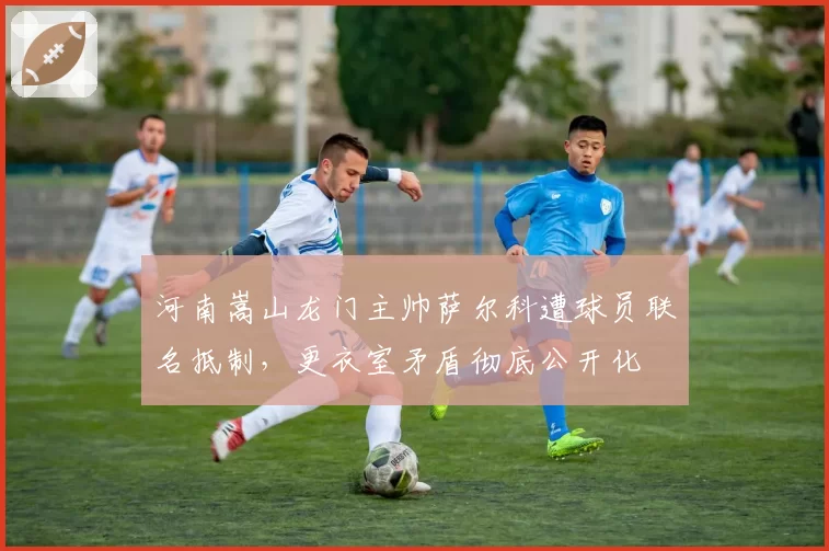 河南嵩山龙门主帅萨尔科遭球员联名抵制,更衣室矛盾彻底公开化