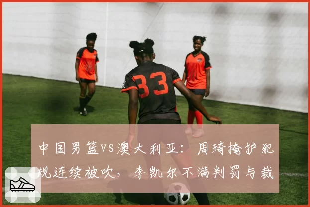 中国男篮vs澳大利亚：周琦掩护犯规连续被吹，李凯尔不满判罚与裁判争执