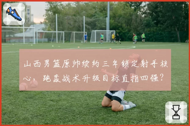 山西男篮原帅续约三年锁定射手核心，跑轰战术升级目标直指四强？