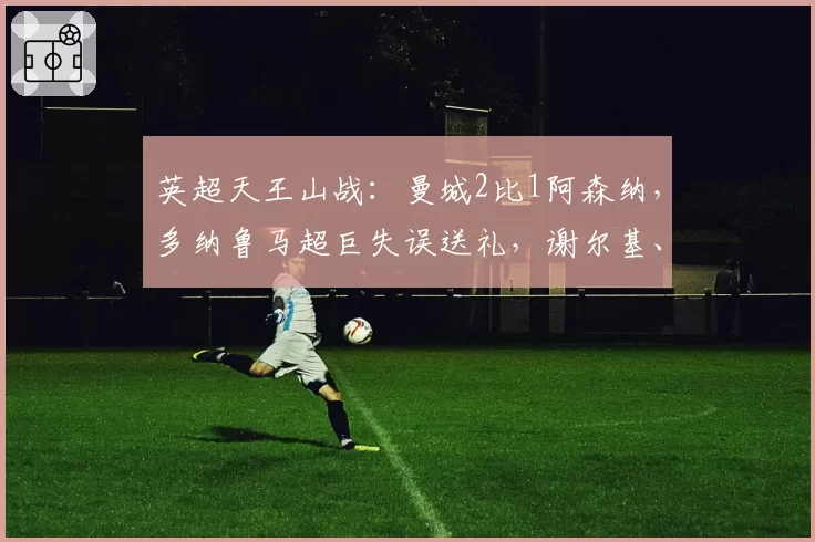 英超天王山战：曼城2比1阿森纳，多纳鲁马超巨失误送礼，谢尔基、哈兰德建功