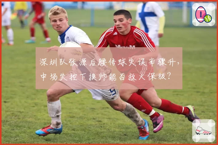 深圳队张源后腰传球失误率骤升,中场失控下换帅能否救火保级?