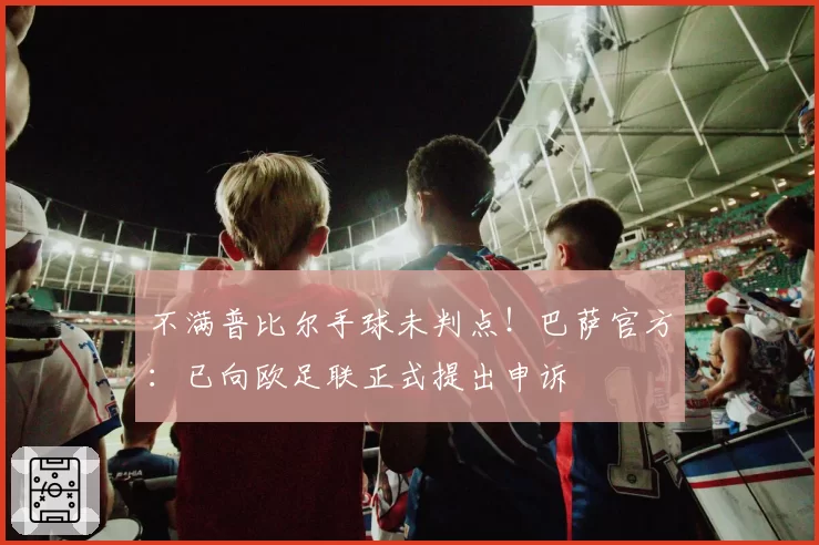 不满普比尔手球未判点!巴萨官方:已向欧足联正式提出申诉