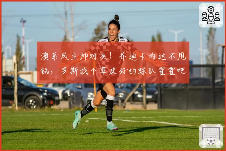 澳系风主帅对决！乔迪卡内达不甩锅，罗斯找个草皮好的球队霍霍吧