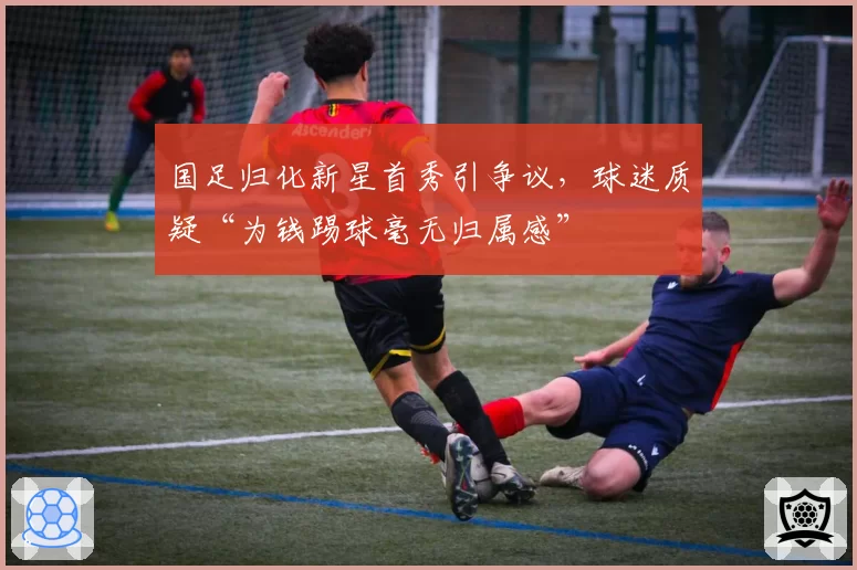 国足归化新星首秀引争议,球迷质疑“为钱踢球毫无归属感”