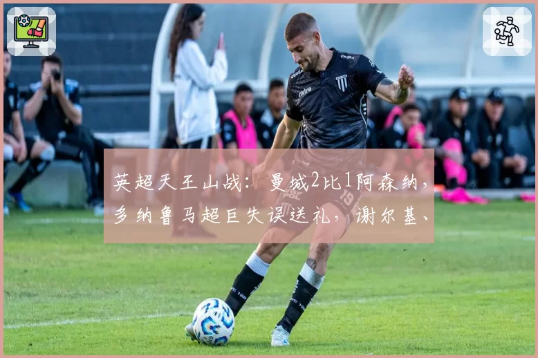 英超天王山战：曼城2比1阿森纳，多纳鲁马超巨失误送礼，谢尔基、哈兰德建功