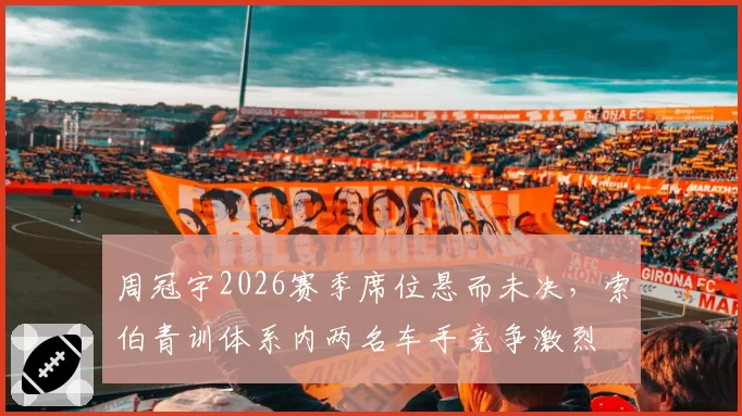 周冠宇2026赛季席位悬而未决,索伯青训体系内两名车手竞争激烈