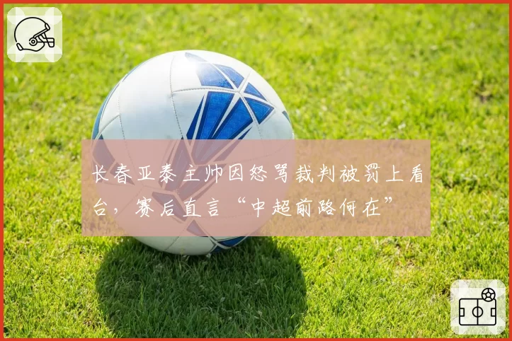 长春亚泰主帅因怒骂裁判被罚上看台,赛后直言“中超前路何在”