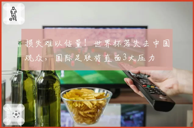 损失难以估量!世界杯若失去中国观众,国际足联将直面3大压力