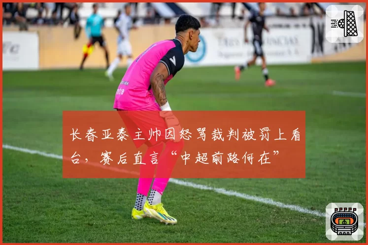 长春亚泰主帅因怒骂裁判被罚上看台,赛后直言“中超前路何在”