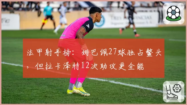 法甲射手榜：姆巴佩27球独占鳌头，但拉卡泽特12次助攻更全能