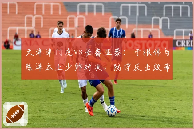天津津门虎vs长春亚泰:于根伟与陈洋本土少帅对决,防守反击效率成胜负手