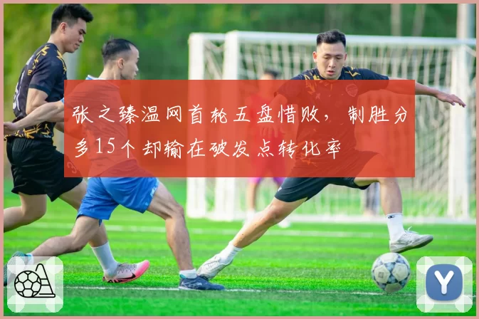 张之臻温网首轮五盘惜败,制胜分多15个却输在破发点转化率