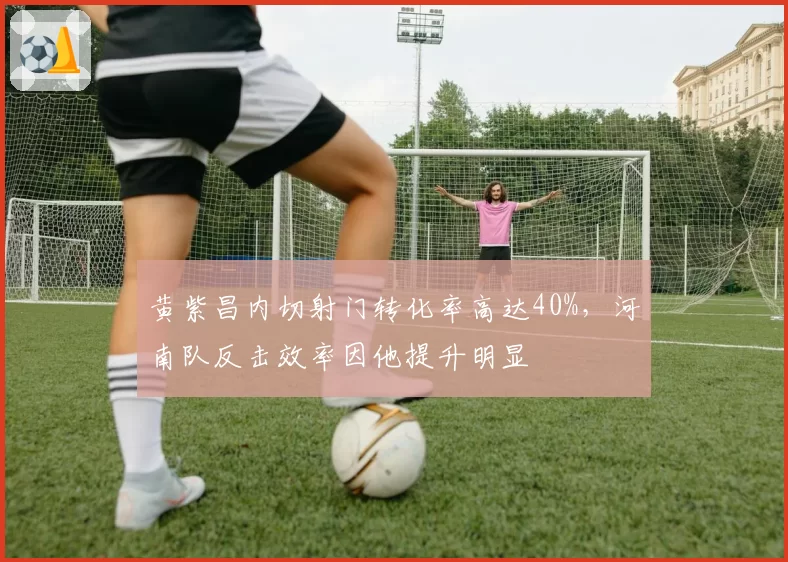 黄紫昌内切射门转化率高达40%,河南队反击效率因他提升明显