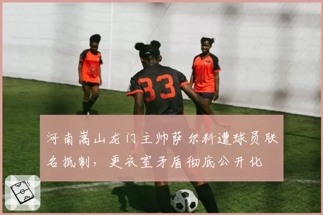 河南嵩山龙门主帅萨尔科遭球员联名抵制,更衣室矛盾彻底公开化