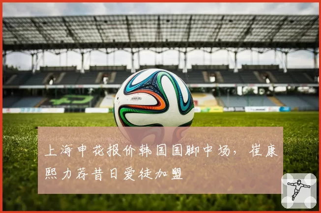 上海申花报价韩国国脚中场，崔康熙力荐昔日爱徒加盟