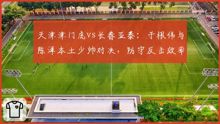 天津津门虎vs长春亚泰:于根伟与陈洋本土少帅对决,防守反击效率成胜负手