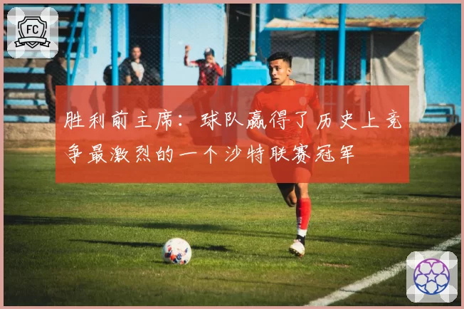 胜利前主席：球队赢得了历史上竞争最激烈的一个沙特联赛冠军