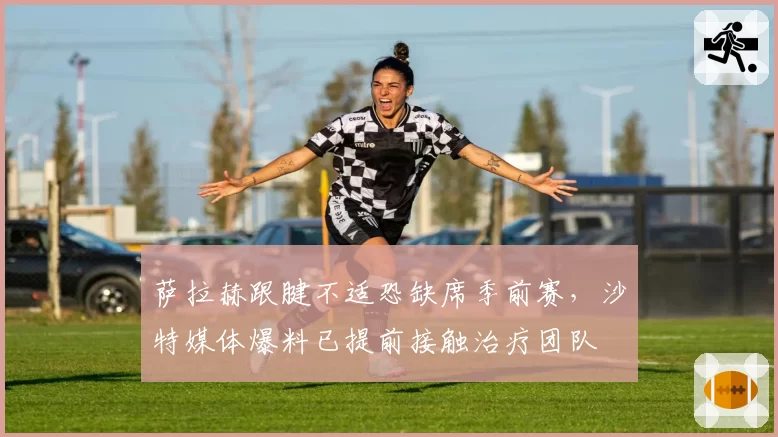 萨拉赫跟腱不适恐缺席季前赛，沙特媒体爆料已提前接触治疗团队