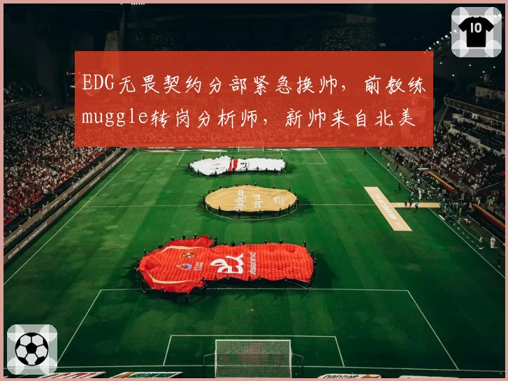 EDG无畏契约分部紧急换帅,前教练muggle转岗分析师,新帅来自北美赛区引质疑