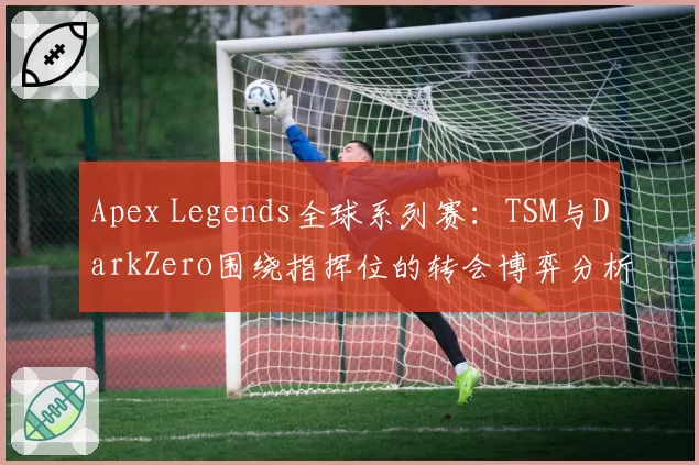 Apex Legends全球系列赛：TSM与DarkZero围绕指挥位的转会博弈分析