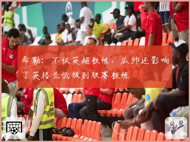 希勒：不仅英超教练，瓜帅还影响了英格兰低级别联赛教练