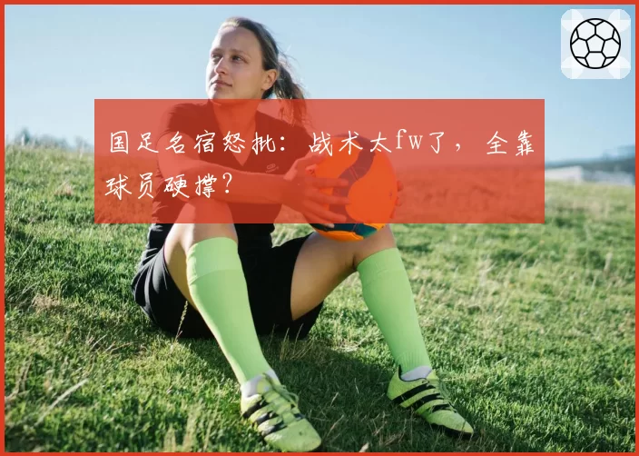 国足名宿怒批:战术太fw了,全靠球员硬撑?
